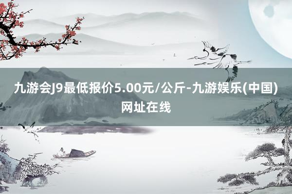 九游会J9最低报价5.00元/公斤-九游娱乐(中国)网址在线