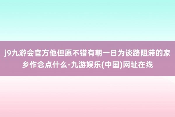 j9九游会官方他但愿不错有朝一日为谈路阻滞的家乡作念点什么-九游娱乐(中国)网址在线