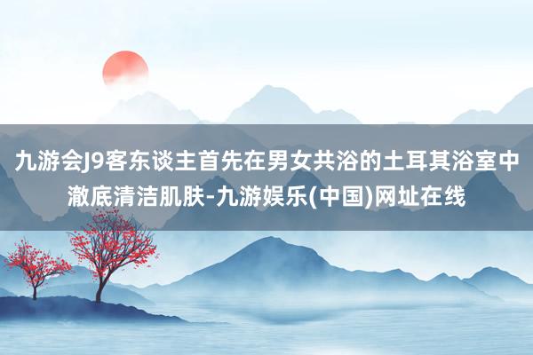 九游会J9客东谈主首先在男女共浴的土耳其浴室中澈底清洁肌肤-九游娱乐(中国)网址在线