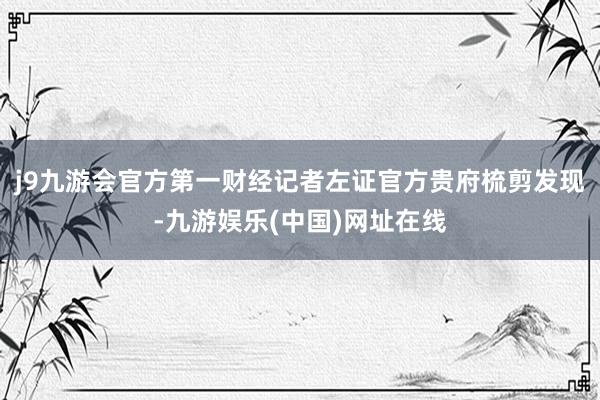 j9九游会官方第一财经记者左证官方贵府梳剪发现-九游娱乐(中国)网址在线