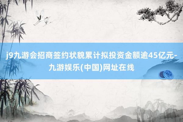 j9九游会招商签约状貌累计拟投资金额逾45亿元-九游娱乐(中国)网址在线