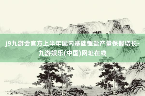 j9九游会官方上半年国内基础锂盐产量保握增长-九游娱乐(中国)网址在线