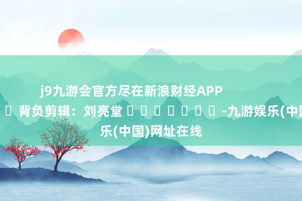 j9九游会官方尽在新浪财经APP            						背负剪辑：刘亮堂 							-九游娱乐(中国)网址在线