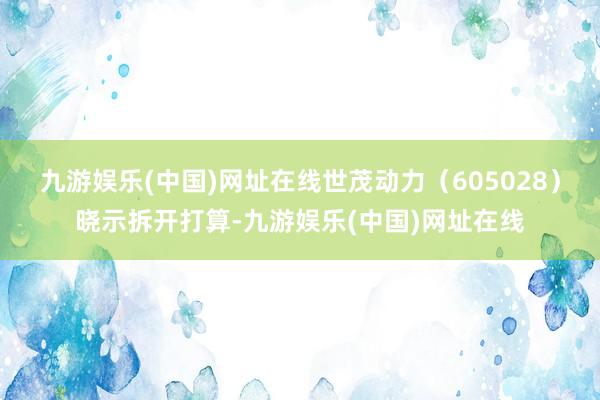 九游娱乐(中国)网址在线世茂动力（605028）晓示拆开打算-九游娱乐(中国)网址在线