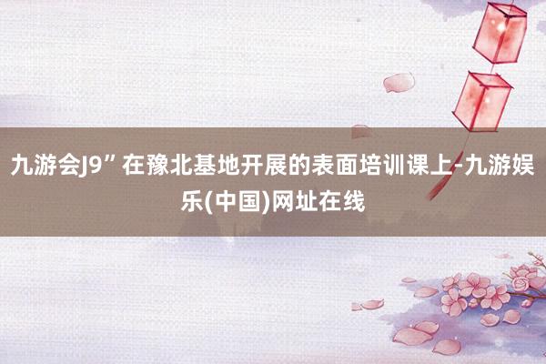 九游会J9”在豫北基地开展的表面培训课上-九游娱乐(中国)网址在线