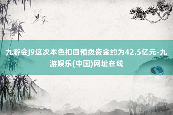 九游会J9这次本色扣回预拨资金约为42.5亿元-九游娱乐(中国)网址在线