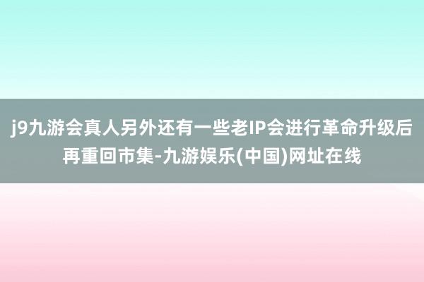 j9九游会真人另外还有一些老IP会进行革命升级后再重回市集-九游娱乐(中国)网址在线