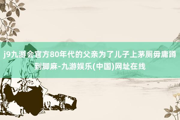 j9九游会官方80年代的父亲为了儿子上茅厕毋庸蹲到脚麻-九游娱乐(中国)网址在线