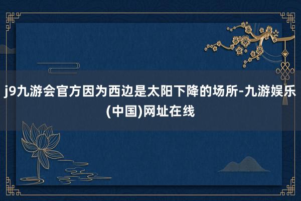 j9九游会官方因为西边是太阳下降的场所-九游娱乐(中国)网址在线