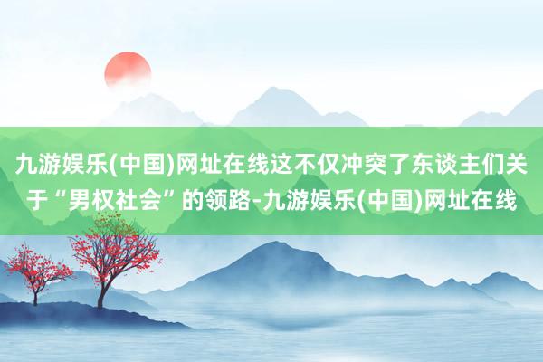 九游娱乐(中国)网址在线这不仅冲突了东谈主们关于“男权社会”的领路-九游娱乐(中国)网址在线