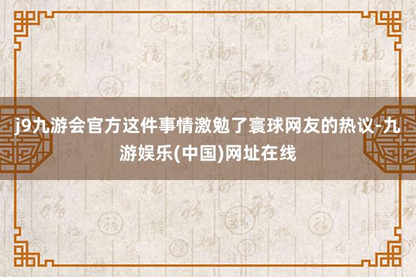 j9九游会官方这件事情激勉了寰球网友的热议-九游娱乐(中国)网址在线