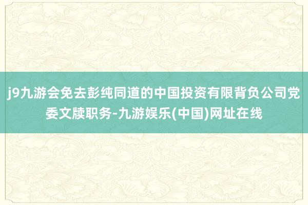 j9九游会免去彭纯同道的中国投资有限背负公司党委文牍职务-九游娱乐(中国)网址在线