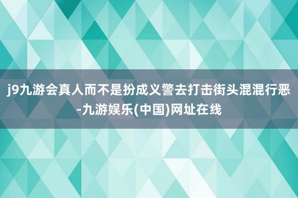 j9九游会真人而不是扮成义警去打击街头混混行恶-九游娱乐(中国)网址在线