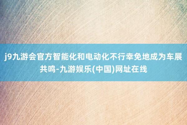 j9九游会官方智能化和电动化不行幸免地成为车展共鸣-九游娱乐(中国)网址在线