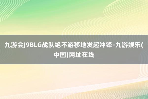 九游会J9BLG战队绝不游移地发起冲锋-九游娱乐(中国)网址在线