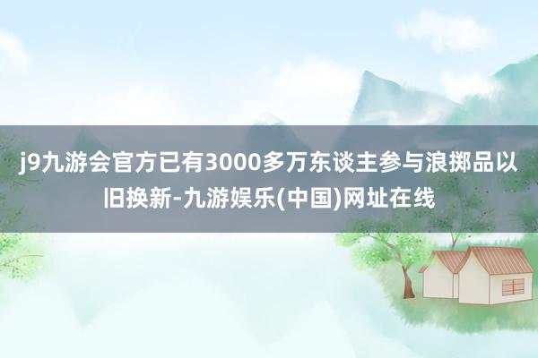 j9九游会官方已有3000多万东谈主参与浪掷品以旧换新-九游娱乐(中国)网址在线