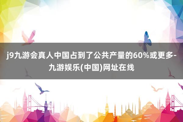 j9九游会真人中国占到了公共产量的60%或更多-九游娱乐(中国)网址在线