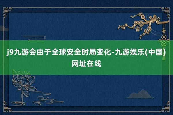 j9九游会由于全球安全时局变化-九游娱乐(中国)网址在线