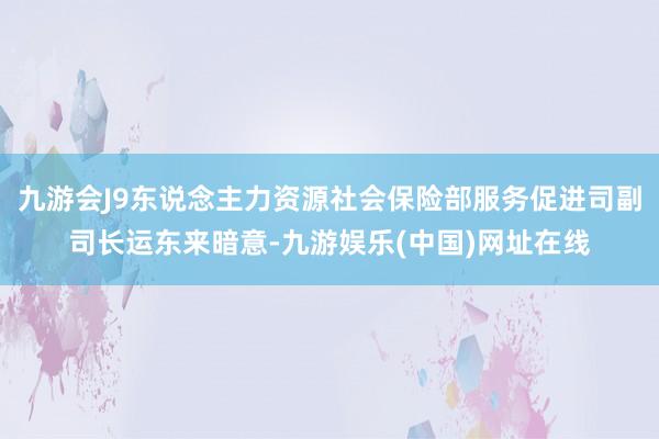 九游会J9东说念主力资源社会保险部服务促进司副司长运东来暗意-九游娱乐(中国)网址在线