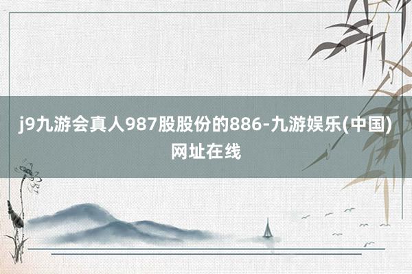 j9九游会真人987股股份的886-九游娱乐(中国)网址在线