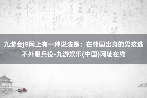 九游会J9网上有一种说法是：在韩国出身的男孩逃不外服兵役-九游娱乐(中国)网址在线