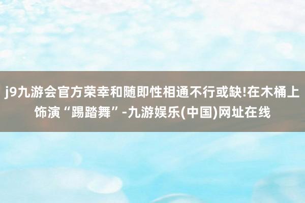 j9九游会官方荣幸和随即性相通不行或缺!在木桶上饰演“踢踏舞”-九游娱乐(中国)网址在线