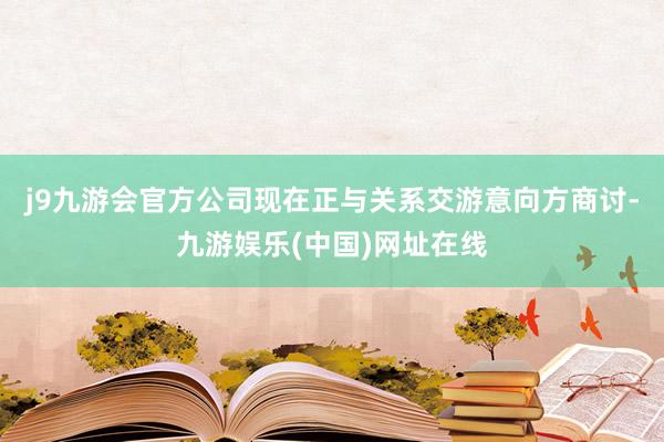 j9九游会官方公司现在正与关系交游意向方商讨-九游娱乐(中国)网址在线