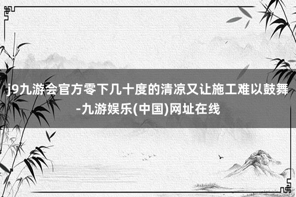 j9九游会官方零下几十度的清凉又让施工难以鼓舞-九游娱乐(中国)网址在线