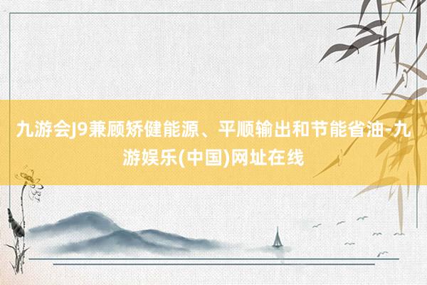 九游会J9兼顾矫健能源、平顺输出和节能省油-九游娱乐(中国)网址在线