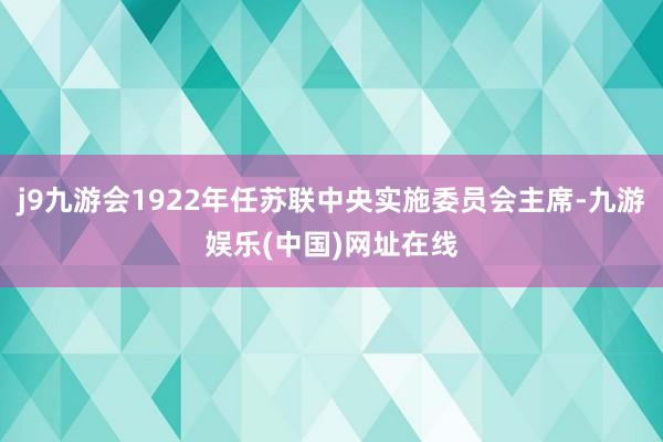 j9九游会1922年任苏联中央实施委员会主席-九游娱乐(中国)网址在线