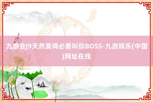 九游会J9天然莫得必要叫你BOSS-九游娱乐(中国)网址在线