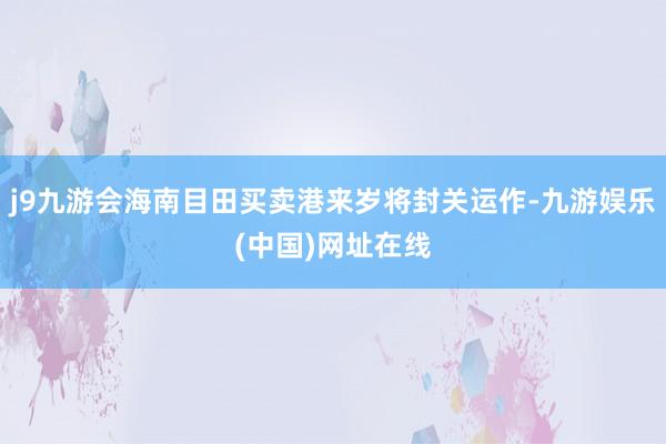 j9九游会海南目田买卖港来岁将封关运作-九游娱乐(中国)网址在线