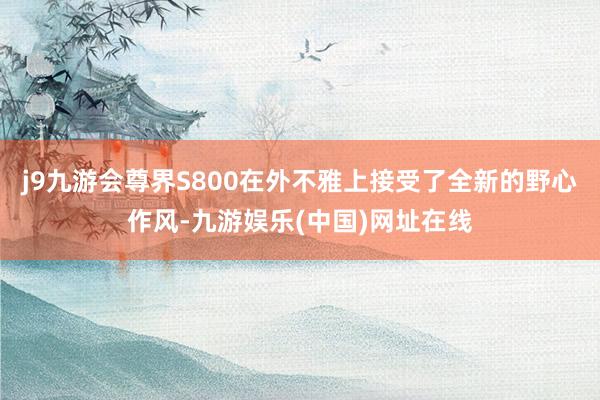 j9九游会尊界S800在外不雅上接受了全新的野心作风-九游娱乐(中国)网址在线