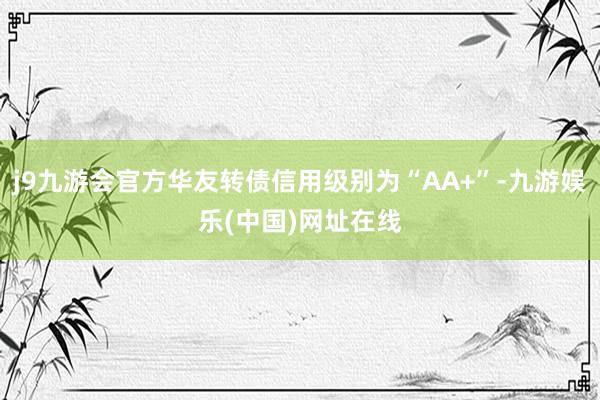 j9九游会官方华友转债信用级别为“AA+”-九游娱乐(中国)网址在线