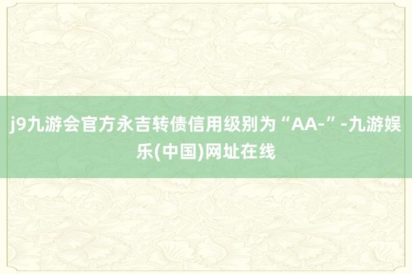 j9九游会官方永吉转债信用级别为“AA-”-九游娱乐(中国)网址在线