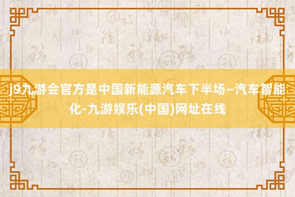 j9九游会官方是中国新能源汽车下半场—汽车智能化-九游娱乐(中国)网址在线