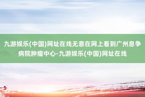 九游娱乐(中国)网址在线无意在网上看到广州息争病院肿瘤中心-九游娱乐(中国)网址在线