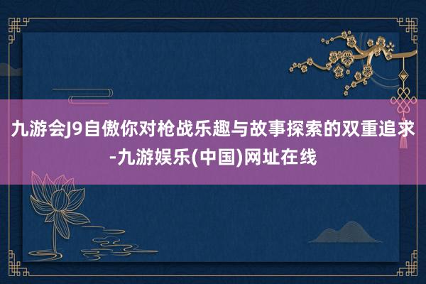 九游会J9自傲你对枪战乐趣与故事探索的双重追求-九游娱乐(中国)网址在线