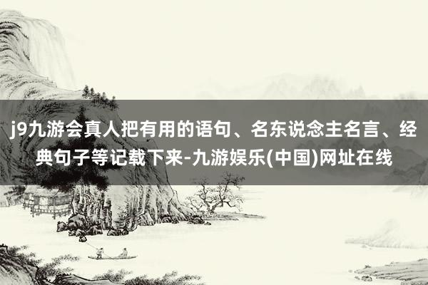 j9九游会真人把有用的语句、名东说念主名言、经典句子等记载下来-九游娱乐(中国)网址在线