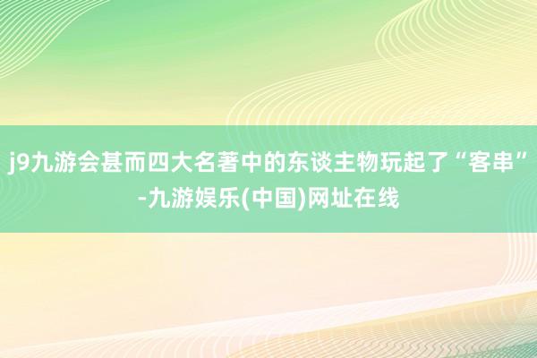 j9九游会甚而四大名著中的东谈主物玩起了“客串”-九游娱乐(中国)网址在线