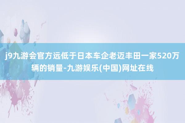 j9九游会官方远低于日本车企老迈丰田一家520万辆的销量-九游娱乐(中国)网址在线