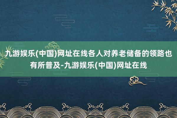 九游娱乐(中国)网址在线各人对养老储备的领路也有所普及-九游娱乐(中国)网址在线