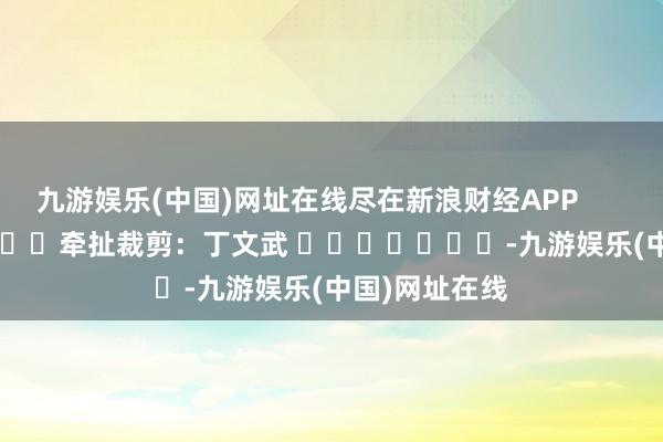 九游娱乐(中国)网址在线尽在新浪财经APP            						牵扯裁剪：丁文武 							-九游娱乐(中国)网址在线