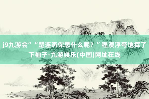 j9九游会”“楚连燕你思什么呢？”程漠浮夸地挥了下袖子-九游娱乐(中国)网址在线