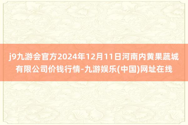 j9九游会官方2024年12月11日河南内黄果蔬城有限公司价钱行情-九游娱乐(中国)网址在线