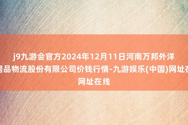 j9九游会官方2024年12月11日河南万邦外洋农居品物流股份有限公司价钱行情-九游娱乐(中国)网址在线