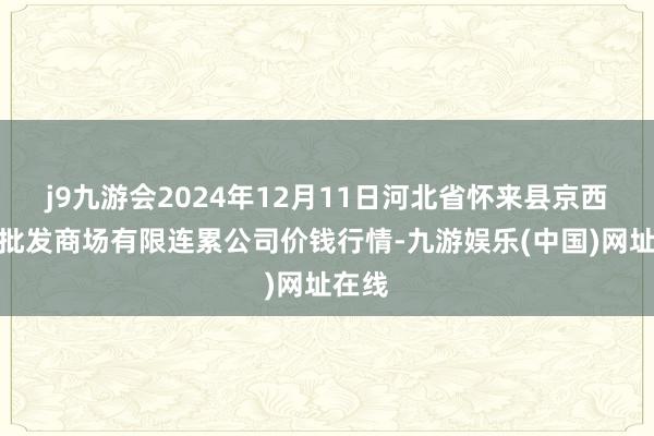 j9九游会2024年12月11日河北省怀来县京西果菜批发商场有限连累公司价钱行情-九游娱乐(中国)网址在线