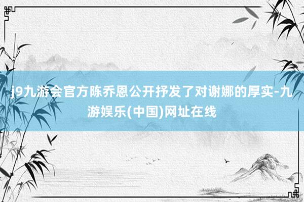 j9九游会官方陈乔恩公开抒发了对谢娜的厚实-九游娱乐(中国)网址在线