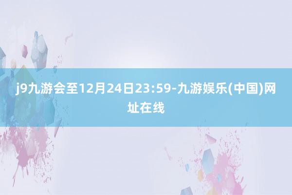 j9九游会至12月24日23:59-九游娱乐(中国)网址在线