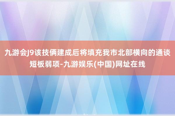 九游会J9该技俩建成后将填充我市北部横向的通谈短板弱项-九游娱乐(中国)网址在线